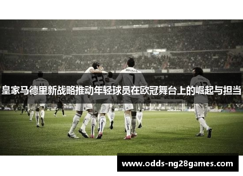 皇家马德里新战略推动年轻球员在欧冠舞台上的崛起与担当