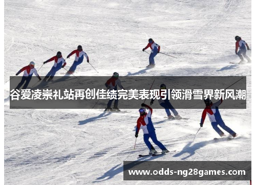 谷爱凌崇礼站再创佳绩完美表现引领滑雪界新风潮