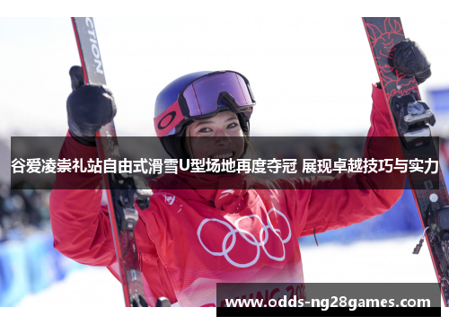 谷爱凌崇礼站自由式滑雪U型场地再度夺冠 展现卓越技巧与实力