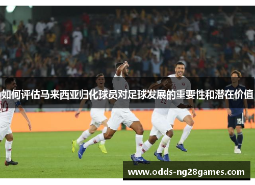 如何评估马来西亚归化球员对足球发展的重要性和潜在价值