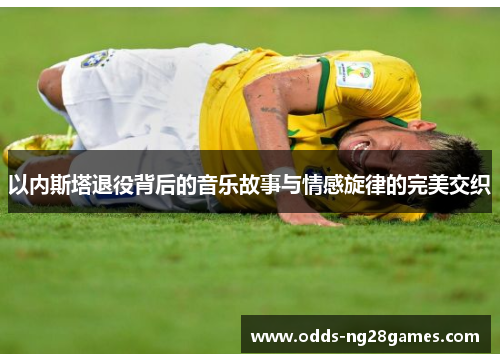 以内斯塔退役背后的音乐故事与情感旋律的完美交织