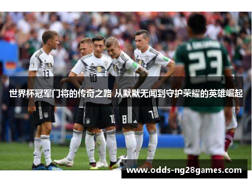 世界杯冠军门将的传奇之路 从默默无闻到守护荣耀的英雄崛起