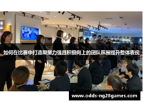 如何在比赛中打造凝聚力强且积极向上的团队氛围提升整体表现