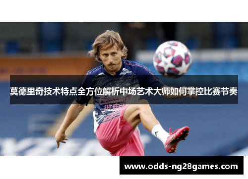 莫德里奇技术特点全方位解析中场艺术大师如何掌控比赛节奏 莫德里奇技术特点全方位解析中场艺术大师如何掌控比赛节奏