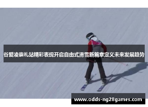 谷爱凌崇礼站精彩表现开启自由式滑雪新篇章定义未来发展趋势 谷爱凌崇礼站精彩表现开启自由式滑雪新篇章定义未来发展趋势