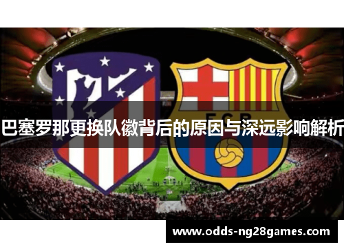 巴塞罗那更换队徽背后的原因与深远影响解析 巴塞罗那更换队徽背后的原因与深远影响解析