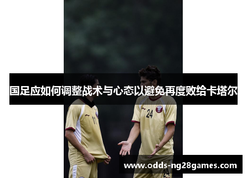 国足应如何调整战术与心态以避免再度败给卡塔尔