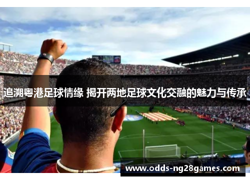 追溯粤港足球情缘 揭开两地足球文化交融的魅力与传承 追溯粤港足球情缘 揭开两地足球文化交融的魅力与传承