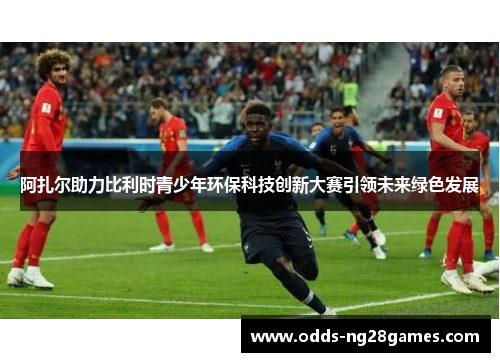 阿扎尔助力比利时青少年环保科技创新大赛引领未来绿色发展 阿扎尔助力比利时青少年环保科技创新大赛引领未来绿色发展