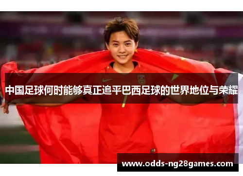 中国足球何时能够真正追平巴西足球的世界地位与荣耀 中国足球何时能够真正追平巴西足球的世界地位与荣耀