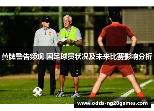 黄牌警告频现 国足球员状况及未来比赛影响分析