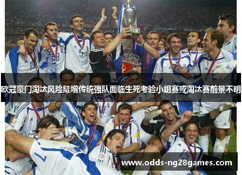 欧冠豪门淘汰风险陡增传统强队面临生死考验小组赛或淘汰赛前景不明