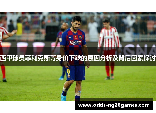 西甲球员菲利克斯等身价下跌的原因分析及背后因素探讨