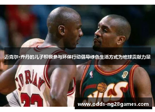 迈克尔·乔丹的儿子积极参与环保行动倡导绿色生活方式为地球贡献力量